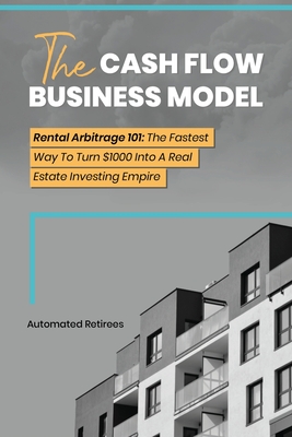 The Cash Flow Business Model: Rental Arbitrage 101 The Fastest Way To Turn $1000 Into A Real Estate Investing Empire - Automated Retirees