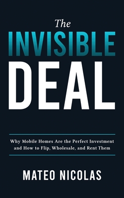 The Invisible Deal: Why Mobile Homes Are The Perfect Investment and how to Flip, Wholesale, and Rent Them - Mateo Nicolas