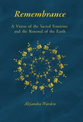 Remembrance: A Vision of the Sacred Feminine and the Renewal of the Earth - Alejandra Warden