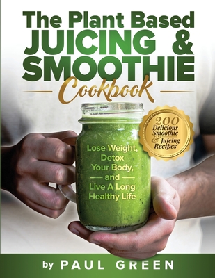 The Plant Based Juicing And Smoothie Cookbook: 200 Delicious Smoothie And Juicing Recipes To Lose Weight, Detox Your Body and Live A Long Healthy Life - Paul Green