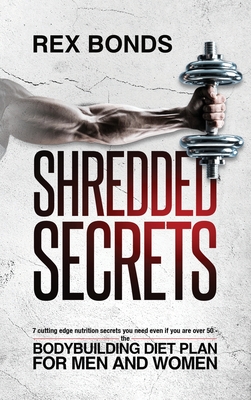 Shredded Secrets: 7 Cutting Edge Nutrition Secrets You Need Even If You Are Over 50 - The Bodybuilding Diet Plan For Men And Women - Rex Bonds
