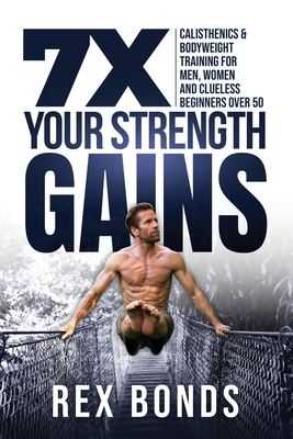 7X Your Strength Gains Even If You're a Man, Woman or Clueless Beginner Over 50: Bodyweight Training Exercises and Workouts A.K.A. Calisthenics - Rex Bonds