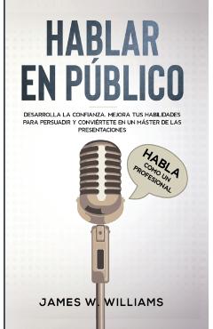Hablar en público: Habla como un profesional - Desarrolla la confianza, mejora tus habilidades para persuadir y conviértete en un máster - James W. Williams