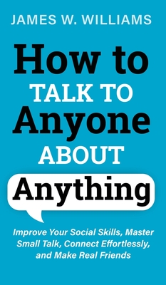 How to Talk to Anyone About Anything: Improve Your Social Skills, Master Small Talk, Connect Effortlessly, and Make Real Friends - James W. Williams