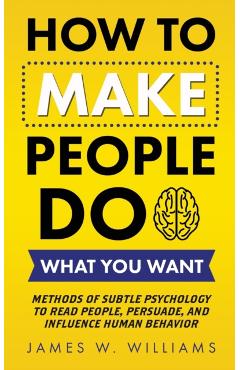 How to Make People Do What You Want: Methods of Subtle Psychology to Read People, Persuade, and Influence Human Behavior - James W. Williams