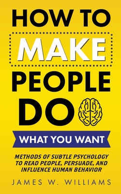 How to Make People Do What You Want: Methods of Subtle Psychology to Read People, Persuade, and Influence Human Behavior - James W. Williams