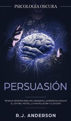 Persuasión: Psicología Oscura - Técnicas secretas para influenciar en las personas usando el control mental, la manipulación y el - R. J. Anderson