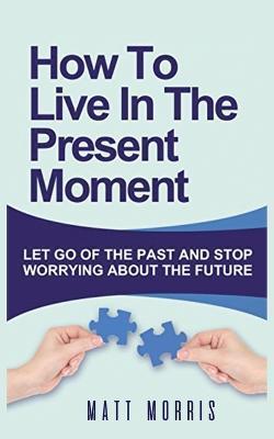 How to Live in the Present Moment: Let Go of the Past & Stop Worrying about the Future - Matt Morris
