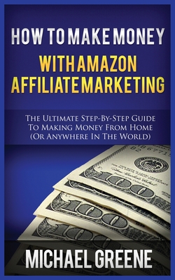 How to Make Money with Amazon Affiliate Marketing: The Ultimate Step-By-Step Guide to Making Money from Home (or Anywhere in the World) - Michael Greene
