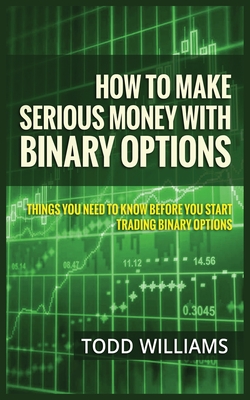 How to Make Serious Money with Binary Options: Things You Need to Know Before You Start Trading Binary Options - Todd Williams