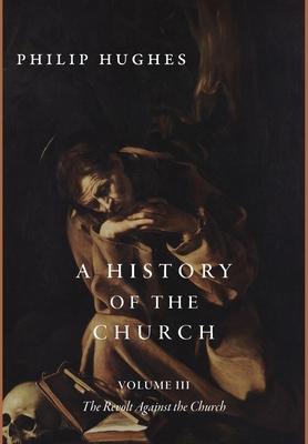 A History of the Church, Volume III: The Revolt Against the Church - Philip Hughes