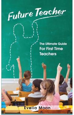 Future Teacher: The Ultimate Guide For First Time Teachers - Evelia Moon