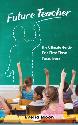 Future Teacher: The Ultimate Guide For First Time Teachers - Evelia Moon