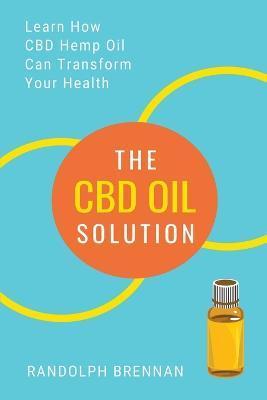 The CBD Oil Solution: Learn How CBD Hemp Oil Might Just Be The Answer For Pain Relief, Anxiety, Diabetes and Other Health Issues! - Randolph Brennan