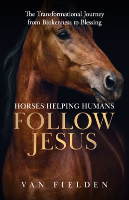 Horses Helping Humans Follow Jesus: The Transformational Journey from Brokenness to Blessing - Van Fielden