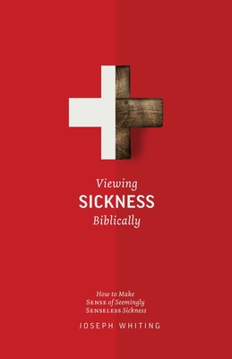 Viewing Sickness Biblically: Making Sense of Seemingly Senseless Sickness - Joseph Whiting