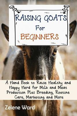 Raising Goats for Beginners: A Hand Book to Raise Healthy and Happy Herd for Milk and Meat Production Plus Breeding, Routine Care, Marketing and Mo - Zelene Ward