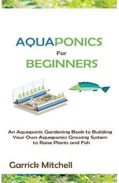 Poza produsului Aquaponics for Beginners: An Aquaponic Gardening Book to Building Your Own Aquaponics Growing System to Raise Plants and Fish - Garrick Mitchell