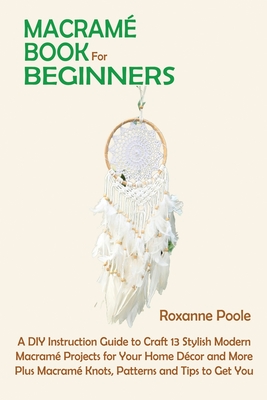 Macramé Book for Beginners: A DIY Instruction Guide to Craft 13 Stylish Modern Macramé Projects for Your Home Décor and More Plus Macramé Knots, P - Roxanne Poole