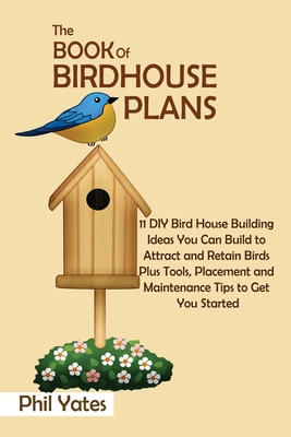 The Book of Birdhouse Plans: 11 DIY Bird House Building Ideas You Can Build to Attract and Retain Birds Plus Tools, Placement and Maintenance Tips - Phil Yates