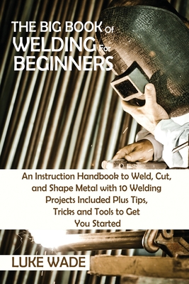 The Big Book of Welding for Beginners: An Instruction Handbook to Weld, Cut, and Shape Metal with 10 Welding Projects Included Plus Tips, Tricks and T - Luke Wade