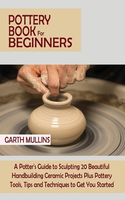 Pottery Book for Beginners: A Potter's Guide to Sculpting 20 Beautiful Handbuilding Ceramic Projects Plus Pottery Tools, Tips and Techniques to Ge - Garth Mullins
