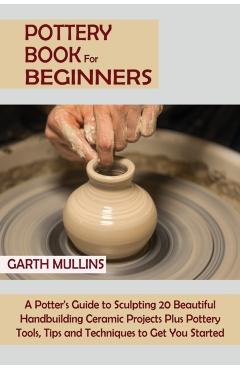 Pottery Book for Beginners: A Potter's Guide to Sculpting 20 Beautiful Handbuilding Ceramic Projects Plus Pottery Tools, Tips and Techniques to Ge - Garth Mullins