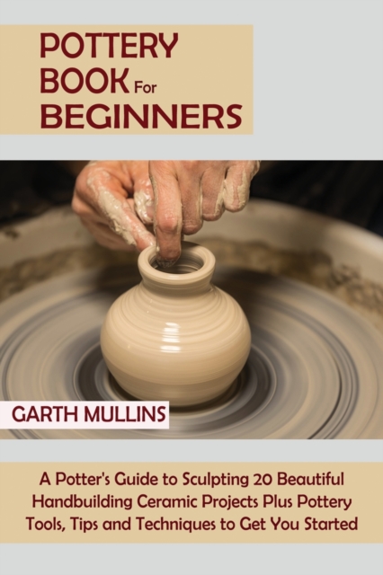 Pottery Book for Beginners: A Potter's Guide to Sculpting 20 Beautiful Handbuilding Ceramic Projects Plus Pottery Tools, Tips and Techniques to Ge - Garth Mullins