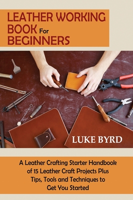 Leather Working Book for Beginners: A Leather Crafting Starter Handbook of 15 Leather Craft Projects Plus Tips, Tools and Techniques to Get You Starte - Luke Byrd