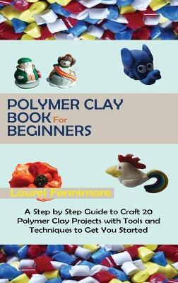 Polymer Clay Book for Beginners: A Step by Step Guide to Craft 20 Polymer Clay Projects with Tools and Techniques to Get You Started - Laurel Fennimore