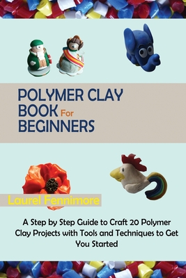 Polymer Clay Book for Beginners: A Step by Step Guide to Craft 20 Polymer Clay Projects with Tools and Techniques to Get You Started - Laurel Fennimore