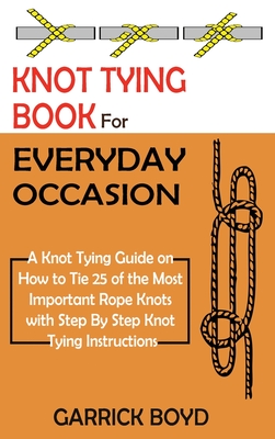 Knot Tying Book for Everyday Occasion: A Knot Tying Guide on How to Tie 25 of the Most Important Rope Knots with Step By Step Knot Tying Instructions - Garrick Boyd