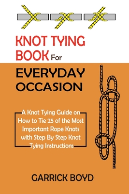 Knot Tying Book for Everyday Occasion: A Knot Tying Guide on How to Tie 25 of the Most Important Rope Knots with Step By Step Knot Tying Instructions - Garrick Boyd