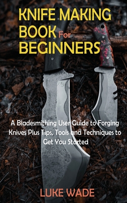 Knife Making Book for Beginners: A Bladesmithing User Guide to Forging Knives Plus Tips, Tools and Techniques to Get You Started - Luke Wade
