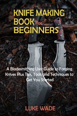 Knife Making Book for Beginners: A Bladesmithing User Guide to Forging Knives Plus Tips, Tools and Techniques to Get You Started - Luke Wade