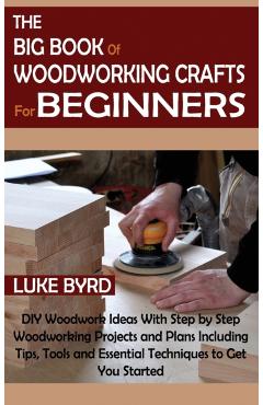 The Big Book of Woodworking Crafts for Beginners: DIY Woodwork Ideas With Step by Step Woodworking Projects and Plans Including Tips, Tools and Essent - Luke Byrd