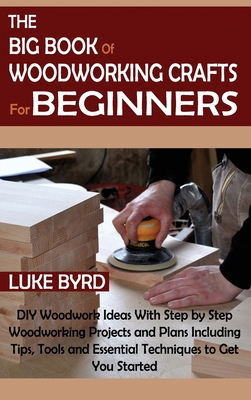 The Big Book of Woodworking Crafts for Beginners: DIY Woodwork Ideas With Step by Step Woodworking Projects and Plans Including Tips, Tools and Essent - Luke Byrd