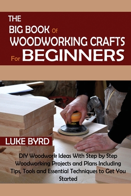 The Big Book of Woodworking Crafts for Beginners: DIY Woodwork Ideas With Step by Step Woodworking Projects and Plans Including Tips, Tools and Essent - Luke Byrd