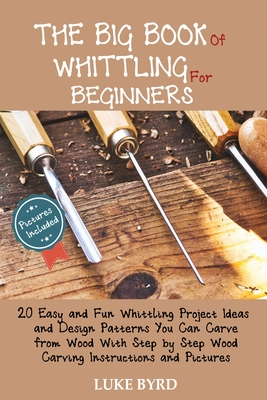 The Big Book of Whittling for Beginners: 20 Easy and Fun Whittling Project Ideas and Design Patterns You Can Carve from Wood With Step by Step Wood Ca - Luke Byrd