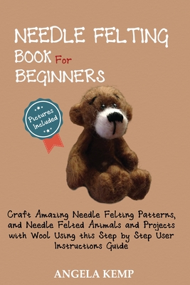 Needle Felting Book for Beginners: Craft Amazing Needle Felting Patterns, and Needle Felted Animals and Projects with Wool Using this Step by Step Use - Angela Kemp