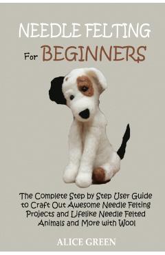Needle Felting for Beginners: The Complete Step by Step User Guide to Craft Out Awesome Needle Felting Projects and Lifelike Needle Felted Animals a - Alice Green