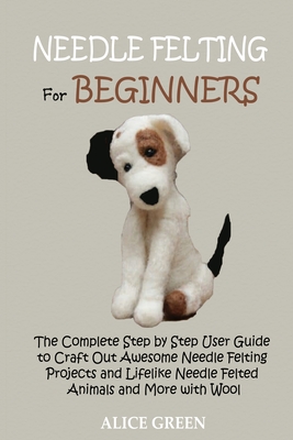 Needle Felting for Beginners: The Complete Step by Step User Guide to Craft Out Awesome Needle Felting Projects and Lifelike Needle Felted Animals a - Alice Green