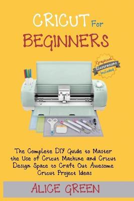 Cricut for Beginners: The Complete DIY Guide to Master the Use of Cricut Machine and Cricut Design Space to Craft Out Awesome Cricut Project - Alice Green