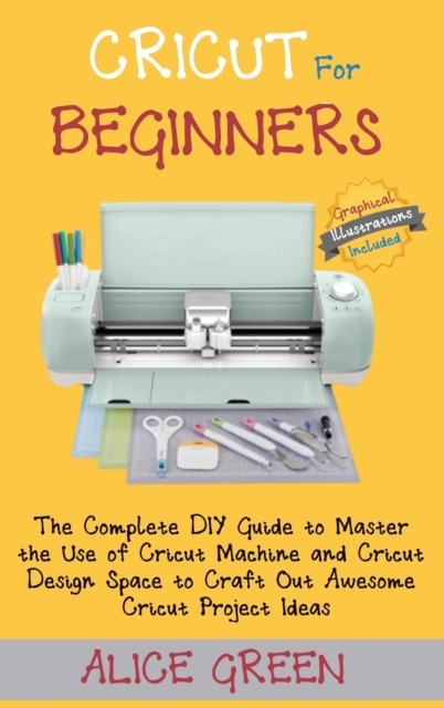 Cricut for Beginners: The Complete DIY Guide to Master the Use of Cricut Machine and Cricut Design Space to Craft Out Awesome Cricut Project - Alice Green