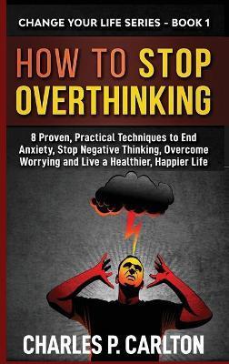 How to Stop Overthinking: 8 Proven, Practical Techniques to End Anxiety, Stop Negative Thinking, Overcome Worrying and Live a Healthier, Happier - Charles P. Carlton