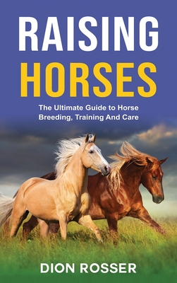 Raising Horses: The Ultimate Guide To Horse Breeding, Training And Care - Dion Rosser