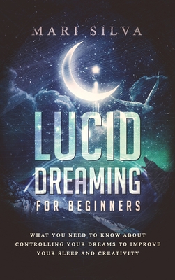 Lucid Dreaming for Beginners: What You Need to Know About Controlling Your Dreams to Improve Your Sleep and Creativity - Mari Silva