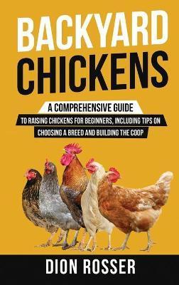 Backyard Chickens: A Comprehensive Guide to Raising Chickens for Beginners, Including Tips on Choosing a Breed and Building the Coop - Dion Rosser