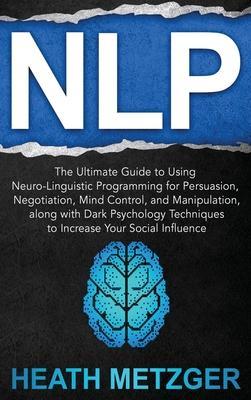 Nlp: The Ultimate Guide to Using Neuro-Linguistic Programming for Persuasion, Negotiation, Mind Control, and Manipulation, - Heath Metzger
