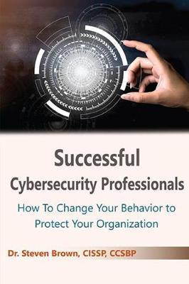 Successful Cybersecurity Professionals: How To Change Your Behavior to Protect Your Organization - Steven Brown